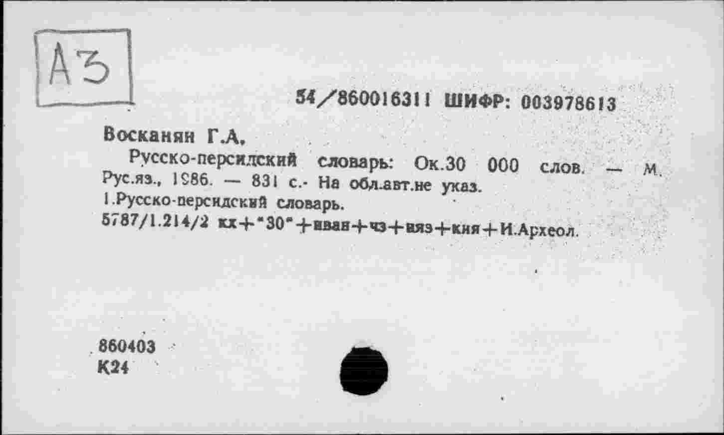 ﻿|Аъ
M/860016311 ШИФР: 003978613
Восканян Г .А,
Русско-персидский словарь: Ок.ЗО ООО слов.
Рус.яз., 1286.	831 с.- На обд.авт.не указ.
1 .Русско-персидский словарь.
5<87/1.214/2 «+‘30-+иван-+-чз+няз+кия+И.Археол.
860403 К24